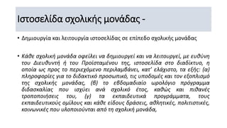 Ιστοσελίδα σχολικής μονάδας -
• Δημιουργία και λειτουργία ιστοσελίδας σε επίπεδο σχολικής μονάδας
• Κάθε σχολική μονάδα οφείλει να δημιουργεί και να λειτουργεί, με ευθύνη
του Διευθυντή ή του Προϊσταμένου της, ιστοσελίδα στο διαδίκτυο, η
οποία ως προς το περιεχόμενο περιλαμβάνει, κατ’ ελάχιστο, τα εξής: (α)
πληροφορίες για το διδακτικό προσωπικό, τις υποδομές και τον εξοπλισμό
της σχολικής μονάδας, (β) το εβδομαδιαίο ωρολόγιο πρόγραμμα
διδασκαλίας που ισχύει ανά σχολικό έτος, καθώς και πιθανές
τροποποιήσεις του, (γ) τα εκπαιδευτικά προγράμματα, τους
εκπαιδευτικούς ομίλους και κάθε είδους δράσεις, αθλητικές, πολιτιστικές,
κοινωνικές που υλοποιούνται από τη σχολική μονάδα,
 