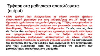 Έμφαση στα μαθησιακά αποτελέσματα
(output)
• Κάθε σχολικό έτος διενεργούνται σε εθνικό επίπεδο εξετάσεις
διαγνωστικού χαρακτήρα για τους μαθητές/τριες της ΣΤ’ Τάξης των
δημοτικών σχολείων και τους μαθητές/τριες της Γ’ Τάξης των γυμνασίων σε
θέματα ευρύτερων/γενικών γνώσεων των γνωστικών αντικειμένων της
Νεοελληνικής Γλώσσας και των Μαθηματικών. Σκοπός των ως άνω
εξετάσεων είναι η εξαγωγή πορισμάτων, σχετικά με την πορεία υλοποίησης
των προγραμμάτων σπουδών και τον βαθμό επίτευξης των
προσδοκώμενων μαθησιακών αποτελεσμάτων σε εθνικό επίπεδο,
περιφερειακό επίπεδο και σε επίπεδο σχολικής μονάδας. Τα αποτελέσματα
των εξετάσεων του πρώτου εδαφίου είναι ανώνυμα και δεν συνεκτιμώνται
από τους διδάσκοντες κατά την αξιολόγηση της επίδοσης των
μαθητών/τριών στα συγκεκριμένα μαθήματα.
 