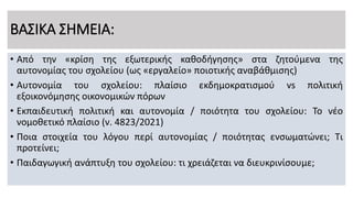 ΒΑΣΙΚΑ ΣΗΜΕΙΑ:
• Από την «κρίση της εξωτερικής καθοδήγησης» στα ζητούμενα της
αυτονομίας του σχολείου (ως «εργαλείο» ποιοτικής αναβάθμισης)
• Αυτονομία του σχολείου: πλαίσιο εκδημοκρατισμού vs πολιτική
εξοικονόμησης οικονομικών πόρων
• Εκπαιδευτική πολιτική και αυτονομία / ποιότητα του σχολείου: Το νέο
νομοθετικό πλαίσιο (ν. 4823/2021)
• Ποια στοιχεία του λόγου περί αυτονομίας / ποιότητας ενσωματώνει; Τι
προτείνει;
• Παιδαγωγική ανάπτυξη του σχολείου: τι χρειάζεται να διευκρινίσουμε;
 