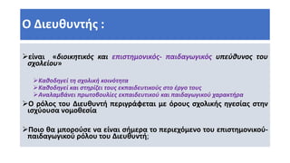 Ο Διευθυντής :
είναι «διοικητικός και επιστημονικός- παιδαγωγικός υπεύθυνος του
σχολείου»
Καθοδηγεί τη σχολική κοινότητα
Καθοδηγεί και στηρίζει τους εκπαιδευτικούς στο έργο τους
Αναλαμβάνει πρωτοβουλίες εκπαιδευτικού και παιδαγωγικού χαρακτήρα
Ο ρόλος του Διευθυντή περιγράφεται με όρους σχολικής ηγεσίας στην
ισχύουσα νομοθεσία
Ποιο θα μπορούσε να είναι σήμερα το περιεχόμενο του επιστημονικού-
παιδαγωγικού ρόλου του Διευθυντή;
 