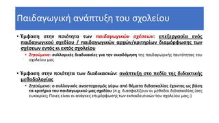 Παιδαγωγική ανάπτυξη του σχολείου
• Έμφαση στην ποιότητα των παιδαγωγικών σχέσεων: επεξεργασία ενός
παιδαγωγικού σχεδίου / παιδαγωγικών αρχών/κριτηρίων διαμόρφωσης των
σχέσεων εντός κι εκτός σχολείου
• Ζητούμενο: συλλογικές διαδικασίες για την οικοδόμηση της παιδαγωγικής ταυτότητας του
σχολείου μας
• Έμφαση στην ποιότητα των διαδικασιών: ανάπτυξη στο πεδίο της διδακτικής
μεθοδολογίας
• Ζητούμενο: ο συλλογικός αναστοχασμός γύρω από θέματα διδασκαλίας έχοντας ως βάση
τα κριτήρια του παιδαγωγικού μας σχεδίου (π.χ. διασφαλίζουν οι μέθοδοι διδασκαλίας ίσες
ευκαιρίες; Ποιες είναι οι ανάγκες επιμόρφωσης των εκπαιδευτικών του σχολείου μας; )
 