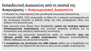 Εκπαιδευτική Δικαιοσύνη από τη σκοπιά της
Αναγνώρισης – Αναγνωρισιακή Δικαιοσύνη
• Η Θεωρία της Αναγνώρισης είναι μια θεωρία κοινωνικής δικαιοσύνης.
• Ο Honneth (2003, 210) υποστηρίζει τη θέση ότι η ατομική αυτοπραγμάτωση
και αυτονομία συνιστά το βασικό στόχο της ίσης μεταχείρισης όλων των
ατόμων στις κοινωνίες μας.
• Μια κοινωνία είναι δίκαιη όταν διασφαλίζει εκείνη την ποιότητα σχέσεων
διϋποκειμενικής αναγνώρισης που συνιστά αναγκαία συνθήκη για τη
συγκρότηση μιας ακέραιης προσωπικής ταυτότητας.
• Ως πυρήνα της κοινωνικής δικαιοσύνης ορίζει τις ακόλουθες τρεις και
ισότιμες μεταξύ τους μορφές αναγνώρισης: Μέριμνα (ενσυναίσθηση),
ηθικός σεβασμός και κοινωνική εκτίμηση.
• Η συγκρότηση της ταυτότητας του κάθε ατόμου καθώς και η διαφύλαξη της
ακεραιότητας της εξαρτώνται και από τις τρεις αυτές μορφές αναγνώρισης.
 