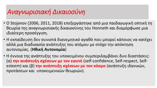 Αναγνωρισιακή Δικαιοσύνη
• Ο Stojanov (2006, 2011, 2018) επεξεργάστηκε από μια παιδαγωγική οπτική τη
θεωρία της αναγνωρισιακής δικαιοσύνης του Honneth και διαμόρφωσε μια
ιδιαίτερη προσέγγιση.
• Η εκπαίδευση δεν συνιστά διανεμητικό αγαθό που μπορεί κάποιος να κατέχει
αλλά μια διαδικασία ανάπτυξης του ατόμου με στόχο την απόκτηση
αυτονομίας. (Ηθική Αυτονομία)
• Η έννοια της ανάπτυξης του υποκειμένου συμπεριλαμβάνει δυο διαστάσεις:
(α) την ανάπτυξη σχέσεων με τον εαυτό (self-confidence, Self-respect, Self-
esteem) και (β) την ανάπτυξη σχέσεων με τον κόσμο (ανάπτυξη ιδανικών,
προτάσεων και υποκειμενικών θεωριών).
 