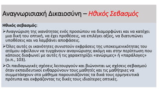 Αναγνωρισιακή Δικαιοσύνη – Ηθικός Σεβασμός
Ηθικός σεβασμός:
Αναγνώριση της ικανότητας ενός προσώπου να διαμορφώνει και να κατέχει
μια δική του οπτική, να έχει προθέσεις, να επιλέγει αξίες, να διατυπώνει
υποθέσεις και να λαμβάνει αποφάσεις.
Όλες αυτές οι ικανότητες συνιστούν εκφράσεις της υποκειμενικότητας του
ατόμου οφείλουν να τυγχάνουν αναγνώρισης ακόμη και στην περίπτωση που
κάποιος διαφωνεί με αυτές ή τις χαρακτηρίζει «ανώριμες» ή «παράλογες»
(ο.π., 103).
Οι παιδαγωγικές σχέσεις λειτουργούν και βιώνονται ως σχέσεις σεβασμού
όταν εκπαιδευτικοί ενθαρρύνουν τους μαθητές και τις μαθήτριες να
συμμετάσχουν στο μάθημα παρουσιάζοντας τα δικά τους ερμηνευτικά
πρότυπα και εκφράζοντας τις δικές τους ιδιαίτερες οπτικές.
 
