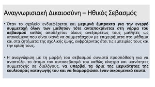 Αναγνωρισιακή Δικαιοσύνη – Ηθικός Σεβασμός
• Όταν το σχολείο ενδιαφέρεται και μεριμνά έμπρακτα για την ενεργό
συμμετοχή όλων των μαθητών τότε ανταποκρίνεται στη νόρμα του
σεβασμού καθώς αποδέχεται όλους ανεξαιρέτως τους μαθητές ως
υποκείμενα που είναι ικανά να συμμετάσχουν με επιχειρήματα στο μάθημα
και στα ζητήματα της σχολικής ζωής, εκφράζοντας έτσι τις εμπειρίες τους και
την κρίση τους.
• Η αναγνώριση με τη μορφή του σεβασμού συνιστά προϋπόθεση για να
αναπτύξει το άτομο τον αυτοσεβασμό του καθώς κίνητρα και ικανότητες
συμμετοχής σε διαλόγους, να υπερβεί τα όρια της μερικότητας της
κουλτούρας καταγωγής του και να διαμορφώσει έναν οικουμενικό εαυτό.
 