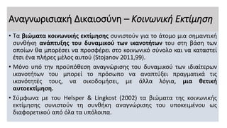 Αναγνωρισιακή Δικαιοσύνη – Κοινωνική Εκτίμηση
• Τα βιώματα κοινωνικής εκτίμησης συνιστούν για το άτομο μια σημαντική
συνθήκη ανάπτυξης του δυναμικού των ικανοτήτων του στη βάση των
οποίων θα μπορέσει να προσφέρει στο κοινωνικό σύνολο και να καταστεί
έτσι ένα πλήρες μέλος αυτού (Stojanov 2011,99).
• Μόνο υπό την προϋπόθεση αναγνώρισης του δυναμικού των ιδιαίτερων
ικανοτήτων του μπορεί το πρόσωπο να αναπτύξει πραγματικά τις
ικανότητές τους, να οικοδομήσει, με άλλα λόγια, μια θετική
αυτοεκτίμηση.
• Σύμφωνα με του Helsper & Lingkost (2002) τα βιώματα της κοινωνικής
εκτίμησης συνιστούν τη συνθήκη αναγνώρισης του υποκειμένου ως
διαφορετικού από όλα τα υπόλοιπα.
 