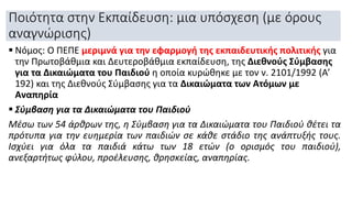 Ποιότητα στην Εκπαίδευση: μια υπόσχεση (με όρους
αναγνώρισης)
 Νόμος: Ο ΠΕΠΕ μεριμνά για την εφαρμογή της εκπαιδευτικής πολιτικής για
την Πρωτοβάθμια και Δευτεροβάθμια εκπαίδευση, της Διεθνούς Σύμβασης
για τα Δικαιώματα του Παιδιού η οποία κυρώθηκε με τον ν. 2101/1992 (Α’
192) και της Διεθνούς Σύμβασης για τα Δικαιώματα των Ατόμων με
Αναπηρία
 Σύμβαση για τα Δικαιώματα του Παιδιού
Μέσω των 54 άρθρων της, η Σύμβαση για τα Δικαιώματα του Παιδιού θέτει τα
πρότυπα για την ευημερία των παιδιών σε κάθε στάδιο της ανάπτυξής τους.
Ισχύει για όλα τα παιδιά κάτω των 18 ετών (ο ορισμός του παιδιού),
ανεξαρτήτως φύλου, προέλευσης, θρησκείας, αναπηρίας.
 