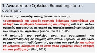 1. Ανάπτυξη του Σχολείου: Βασικά σημεία της
συζήτησης
Η έννοια της ανάπτυξης του σχολείου συνδέεται με:
- «συστηματικές και μακράς χρονικής διάρκειας προσπάθειες για
αλλαγή των συνθηκών διδασκαλίας και μάθησης καθώς και άλλων
σχετικών παραγόντων με σκοπό την αποτελεσματικότερη επίτευξη
των στόχων του σχολείου» (van Velzen et al 1985).
- «Η ανάπτυξη του σχολείου είναι μια συστηματική και
προσανατολισμένη σε στόχους διαδικασία. Οφείλει να συμβάλει
σε μια ποιοτική αναβάθμιση της εργασίας στο σχολείο και πρέπει
να μετριέται σύμφωνα με το κατά πόσο «φτάνει» στους μαθητές
και στις μαθήτριες». (Rolf, 2017)
 
