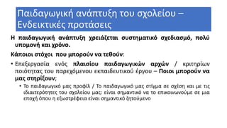 Παιδαγωγική ανάπτυξη του σχολείου –
Ενδεικτικές προτάσεις
Η παιδαγωγική ανάπτυξη χρειάζεται συστηματικό σχεδιασμό, πολύ
υπομονή και χρόνο.
Κάποιοι στόχοι που μπορούν να τεθούν:
• Επεξεργασία ενός πλαισίου παιδαγωγικών αρχών / κριτηρίων
ποιότητας του παρεχόμενου εκπαιδευτικού έργου – Ποιοι μπορούν να
μας στηρίξουν;
• Το παιδαγωγικό μας προφίλ / Το παιδαγωγικό μας στίγμα σε σχέση και με τις
ιδιαιτερότητες του σχολείου μας: είναι σημαντικό να το επικοινωνούμε σε μια
εποχή όπου η εξωστρέφεια είναι σημαντικό ζητούμενο
 