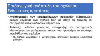 Παιδαγωγική ανάπτυξη του σχολείου –
Ενδεικτικές προτάσεις
• Αναστοχασμός των εφαρμοζόμενων πρακτικών διδασκαλίας:
ομάδες εργασίας ανά σχολική τάξη με στόχο τη διάχυση και
επεξεργασία καλών διδακτικών πρακτικών
• Ανάπτυξη μεθόδων γνωριμίας, καταγραφής και συστηματικής
αξιοποίησης των μαθησιακών πόρων που προσφέρει το ευρύτερο
περιβάλλον του σχολείου
• Οι πόλεις, μικρότερες ή μεγαλύτερες, αποτελούν ζωντανά εργαστήρια
μάθησης
 