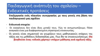 Παιδαγωγική ανάπτυξη του σχολείου –
Ενδεικτικές προτάσεις
Επεξεργασία ενός πλαισίου συνεργασίας με τους γονείς στη βάση του
παιδαγωγικού μας σχεδίου
- Ενδεικτικά στοιχεία:
- Οι οικογένειες δεν είναι ίδιες μεταξύ τους. Πώς το αντιμετωπίζουμε; Πόσο
αναγκαία είναι μια διαφοροποιημένη στρατηγική επικοινωνίας;
- Οι γονείς είναι σημαντικό να γνωρίζουν τους μαθησιακούς στόχους της
τάξης και τις μεθόδους διδασκαλίας μας. Πως θα τα επικοινωνήσουμε; Θα
βοηθούσε ένας «οδικός χάρτης» στόχων μάθησης ανά σχολική τάξη;
 