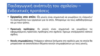 Παιδαγωγική ανάπτυξη του σχολείου –
Ενδεικτικές προτάσεις
• Εργασίες στο σπίτι: Οι γονείς είναι σημαντικό να γνωρίζουν τη «λογική»/
τη σκοπιμότητα των εργασιών για το σπίτι. Μπορούμε να τους καθοδηγήσουμε
και με ποιο τρόπο;
• Πρακτικές πρόληψης: Οι γονείς είναι σημαντικό να γνωρίζουν τις
εφαρμοζόμενες πρακτικές πρόληψης στο σχολείο. Έχουμε επεξεργαστεί κάποιο
σχέδιο;
• Κοινές επιμορφώσεις: Υπάρχουν κάποια ζητήματα στο σχολείο μας τα οποία θα
μπορούσαν να αποτελέσουν θέματα κοινών επιμορφώσεων με τους γονείς;
 