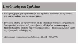 1. Ανάπτυξη του Σχολείου
• Η όλη συζήτηση για την ανάπτυξη του σχολείου συνδέεται με τις έννοιες
της «αυτονομίας» και της «ποιότητας».
• Συνδέεται επίσης με την αντίληψη ότι το «ποιοτικό σχολείο» δεν μπορεί να
διαμορφωθεί με εξωτερικές παρεμβάσεις αλλά μέσα από εσωτερικές
διαδικασίες (στο επίπεδο της σχολικής μονάδας) ( Η επωνομαζόμενη κρίση
της εξωτερικής καθοδήγησης).
• «Εσωτερική vs εξωτερική καθοδήγηση» (Rolff 1998, 299)
 