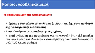 Κάποιοι προβληματισμοί:
Η αποδυνάμωση της Παιδαγωγικής:
- Η έμφαση στo τελικό αποτέλεσμα (output) και όχι στην ποιότητα
της παιδαγωγικής διαδικασίας
- Η αποδυνάμωση της παιδαγωγικής σχέσης
- Η αποδυνάμωση της συνείδησης για το γεγονός ότι η διδασκαλία
συνιστά άμεση και ιδιαίτερα εντατική παρέμβαση στις διαδικασίες
ανάπτυξης ενός μαθητή
 