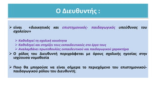 Ο Διευθυντής :
 είναι «διοικητικός και επιστημονικός- παιδαγωγικός υπεύθυνος του
σχολείου»
 Καθοδηγεί τη σχολική κοινότητα
 Καθοδηγεί και στηρίζει τους εκπαιδευτικούς στο έργο τους
 Αναλαμβάνει πρωτοβουλίες εκπαιδευτικού και παιδαγωγικού χαρακτήρα
 Ο ρόλος του Διευθυντή περιγράφεται με όρους σχολικής ηγεσίας στην
ισχύουσα νομοθεσία
 Ποιο θα μπορούσε να είναι σήμερα το περιεχόμενο του επιστημονικού-
παιδαγωγικού ρόλου του Διευθυντή;
 