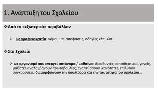 1. Ανάπτυξη του Σχολείου:
Από το «εξωτερικό» περιβάλλον
 ως γραφειοκρατία: νόμοι, υπ. αποφάσεις, οδηγίες κλπ, κλπ.
Στο Σχολείο
 ως οργανισμό που ενεργεί αυτόνομα / μαθαίνει: διευθυντές, εκπαιδευτικοί, γονείς,
μαθητές αναλαμβάνουν πρωτοβουλίες, αναπτύσσουν ικανότητες, επιλύουν
συγκρούσεις, διαμορφώνουν την κουλτούρα και την ταυτότητα του σχολείου…
 