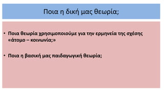 Ποια η δική μας θεωρία;
• Ποια θεωρία χρησιμοποιούμε για την ερμηνεία της σχέσης
«άτομο – κοινωνία;»
• Ποια η βασική μας παιδαγωγική θεωρία;
 