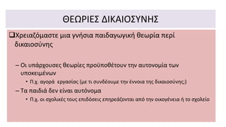 ΘΕΩΡΙΕΣ ΔΙΚΑΙΟΣΥΝΗΣ
Χρειαζόμαστε μια γνήσια παιδαγωγική θεωρία περί
δικαιοσύνης
– Οι υπάρχουσες θεωρίες προϋποθέτουν την αυτονομία των
υποκειμένων
• Π.χ. αγορά εργασίας (με τι συνδέουμε την έννοια της δικαιοσύνης;)
– Τα παιδιά δεν είναι αυτόνομα
• Π.χ. οι σχολικές τους επιδόσεις επηρεάζονται από την οικογένεια ή το σχολείο
 