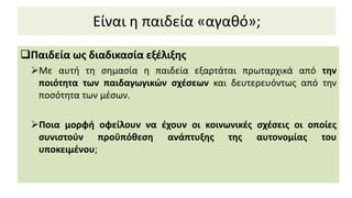 Είναι η παιδεία «αγαθό»;
Παιδεία ως διαδικασία εξέλιξης
Mε αυτή τη σημασία η παιδεία εξαρτάται πρωταρχικά από την
ποιότητα των παιδαγωγικών σχέσεων και δευτερευόντως από την
ποσότητα των μέσων.
Ποια μορφή οφείλουν να έχουν οι κοινωνικές σχέσεις οι οποίες
συνιστούν προϋπόθεση ανάπτυξης της αυτονομίας του
υποκειμένου;
 