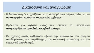 Δικαιοσύνη και αναγνώριση
• Η δικαιοσύνη δεν σχετίζεται με τη διανομή των πόρων αλλά με μια
συγκεκριμένη ποιότητα κοινωνικών σχέσεων.
• Πρόκειται για σχέσεις εντός των οποίων τα υποκείμενα
αναγνωρίζονται αμοιβαία ως ηθικά ισότιμα.
• Οι σχέσεις αυτές καθιστούν εφικτή την αυτονομία του ατόμου
αποδομώντας, για παράδειγμα, την κοινωνική καταπίεση και τον
κοινωνικό αποκλεισμό.
 