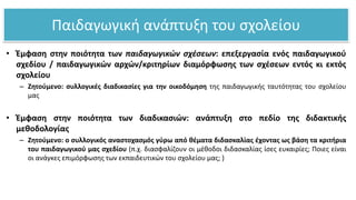 Παιδαγωγική ανάπτυξη του σχολείου
• Έμφαση στην ποιότητα των παιδαγωγικών σχέσεων: επεξεργασία ενός παιδαγωγικού
σχεδίου / παιδαγωγικών αρχών/κριτηρίων διαμόρφωσης των σχέσεων εντός κι εκτός
σχολείου
– Ζητούμενο: συλλογικές διαδικασίες για την οικοδόμηση της παιδαγωγικής ταυτότητας του σχολείου
μας
• Έμφαση στην ποιότητα των διαδικασιών: ανάπτυξη στο πεδίο της διδακτικής
μεθοδολογίας
– Ζητούμενο: ο συλλογικός αναστοχασμός γύρω από θέματα διδασκαλίας έχοντας ως βάση τα κριτήρια
του παιδαγωγικού μας σχεδίου (π.χ. διασφαλίζουν οι μέθοδοι διδασκαλίας ίσες ευκαιρίες; Ποιες είναι
οι ανάγκες επιμόρφωσης των εκπαιδευτικών του σχολείου μας; )
 
