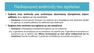 Παιδαγωγική ανάπτυξη του σχολείου
• Έμφαση στην ανάπτυξη μιας κουλτούρας αξιοποίησης εξωσχολικών πόρων
μάθησης (π.χ. σχέσεις με την κοινότητα)
– Ζητούμενα: το συστηματικό «άνοιγμα» του σχολείου και η διαμόρφωση ενός ιδιαίτερου προφίλ
σε σχέση με τις ανάγκες μάθησης του μαθητικού μας πληθυσμού
• Έμφαση στην ποιότητα των σχέσεων με την οικογένεια
– Ζητούμενο: η διαμόρφωση συνεργατικών σχέσεων με την οικογένεια.
(Π.χ. τι χρειάζεται να γνωρίζουμε για τις οικογένειες του σχολείο μας; Τι χρειάζεται να γνωρίζουν οι
οικογένειες για το σχολείο μας; Μήπως λειτουργούμε με έναν τρόπο επιβαρυντικό για τις
οικογένειες; Πως θα το μάθουμε; Τι μπορούμε να αλλάξουμε στις μεταξύ μας σχέσεις;)
 