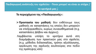 Παιδαγωγική ανάπτυξη του σχολείου - Ποιοι μπορεί να είναι οι στόχοι /
τα κριτήριά μας ;
Το περιεχόμενο της «Παιδαγωγικής»:
Προστασία του μαθητή: δεν εκθέτουμε τους
μαθητές σε καταστάσεις τις οποίες δεν μπορούν
να επεξεργασθούν, κυρίως συναισθηματικά (π.χ.
καταστάσεις φόβου και άγχους).
Λαμβάνεται υπόψη το κριτήριο αυτό στη
διαμόρφωση των πρακτικών μας στο σχολείο;
(π.χ. μέθοδοι διδασκαλίας, τρόποι αξιολόγησης,
οργάνωση της σχολικής κουλτούρας στο πεδίο
της πρόληψης κλπ)
 