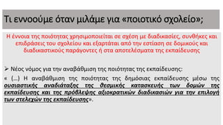 Τι εννοούμε όταν μιλάμε για «ποιοτικό σχολείο»;
Η έννοια της ποιότητας χρησιμοποιείται σε σχέση με διαδικασίες, συνθήκες και
επιδράσεις του σχολείου και εξαρτάται από την εστίαση σε δομικούς και
διαδικαστικούς παράγοντες ή στα αποτελέσματα της εκπαίδευσης
 Νέος νόμος για την αναβάθμιση της ποιότητας της εκπαίδευσης:
« (…) Η αναβάθμιση της ποιότητας της δημόσιας εκπαίδευσης μέσω της
ουσιαστικής αναδιάταξης της θεσμικής κατασκευής των δομών της
εκπαίδευσης και της πρόβλεψης αξιοκρατικών διαδικασιών για την επιλογή
των στελεχών της εκπαίδευσης».
 