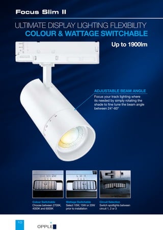 10
ULTIMATE DISPLAY LIGHTING FLEXIBILITY
COLOUR  WATTAGE SWITCHABLE
Up to 1900lm
Focus Slim II
Circuit Selection
Switch spotlights between
circuit 1, 2 or 3
ADJUSTABLE BEAM ANGLE
Focus your track lighting where
its needed by simply rotating the
shade to fine tune the beam angle
between 24°-60°
Colour Switchable
Choose between 2700K,
4000K and 6000K
Wattage Switchable
Select 10W, 15W or 20W
prior to installation
OPPLED
 