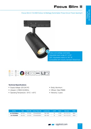 11
oppled.com
Focus Slim II
Focus Slim II 10-20W Colour  Wattage Switchable Three Circuit Track Spotlight
• Supply Voltage: 220-240 AC
• Lifespan: L70B50 50,000hrs
• Operating Temperature: -20°C / +40°C
• Body: Aluminium
• Diffuser: Clear PMMA
• Warranty: 3 years
Technical Specifications
- Colour and wattage switchable
- Adjustable beam angle 24° to 60°
- 350° Adjustable rotation  180° tilt
- Compatible with industry standard Global track
TRACK
SYSTEMS
Cat No. Type Watts (W) Colour Temp. (K) Lumens (lm) Lm/W Beam Size (mm) Finish
AU-TK3CWSBLK Non Dim 10/15/20 2700/4000/6000 900-1890 95 24-60° 145 x 70 x 210 Black
AU-TK3CWSW Non Dim 10/15/20 2700/4000/6000 900-1900 95 24-60° 145 x 70 x 210 White
Conservation
of Fuel and
Power
compliant
2700K
6000K
4000K
10W
20W
15W
 