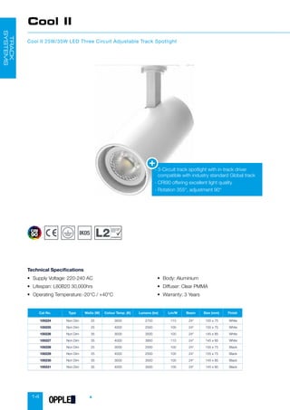 14
Cool II
Cool II 25W/35W LED Three Circuit Adjustable Track Spotlight
• Supply Voltage: 220-240 AC
• Lifespan: L80B20 30,000hrs
• Operating Temperature:-20°C / +40°C
• Body: Aluminium
• Diffuser: Clear PMMA
• Warranty: 3 Years
Technical Specifications
-

3-Circuit track spotlight with in-track driver
compatible with industry standard Global track
-

CRI90 offering excellent light quality
- Rotation 355°, adjustment 90°
TRACK
SYSTEMS
Cat No. Type Watts (W) Colour Temp. (K) Lumens (lm) Lm/W Beam Size (mm) Finish
100224 Non Dim 25 3000 2750 110 24° 155 x 75 White
100225 Non Dim 25 4000 2500 100 24° 155 x 75 White
100226 Non Dim 35 3000 3500 100 24° 145 x 85 White
100227 Non Dim 35 4000 3850 110 24° 145 x 85 White
100228 Non Dim 25 3000 2500 100 24° 155 x 75 Black
100229 Non Dim 25 4000 2500 100 24° 155 x 75 Black
100230 Non Dim 35 3000 3500 100 24° 145 x 85 Black
100231 Non Dim 35 4000 3500 100 24° 145 x 85 Black
Conservation
of Fuel and
Power
compliant
OPPLED
 
