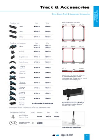 15
oppled.com
Track  Accessories
Three Circuit Track  Suspension Accessories
TRACK
SYSTEMS
Consider polarity for L and T Connectors and the Live Ends. Blue line shows polarity.
Three Circuit Track Accessories Black White
Live End
XTSA11-N
XTSA12-N
XTSA11-W
XTSA12-W
Dead End XTSA41-N XTSA41-W
Straight Connector XTSA21-N XTSA21-W
Flexible Connector XTSA23-N XTSA23-W
L Connector
Inside Feed
XTSA34-N XTSA34-W
L Connector
Outside Feed
XTSA35-N XTSA35-W
X Connector XTSA38-N XTSA38-W
T Connector
Outside Right
XTSA36-N XTSA36-W
T Connector
Inside Left
XTSA37-N XTSA37-W
T Connector
Outside Left
XTSA39-N XTSA39-W
T Connector
Inside Right
XTSA40-N XTSA40-W
Emergency
Track Light
AU-EMSTTRACKB AU-EMSTTRACKW
Three Circuit Track Black White
1 Metre XTS410-N XTS410-W
2 Metre XTS420-N XTS420-W
3 Metre XTS430-N XTS430-W
Track Suspension Three Circuit Length Aluminium Black White
Three Circuit Track
Suspension Clamp
SKB16-A SKB16-N SKB16-W
Adjustable Suspension
Wire Kit 2 or 5m
5m
2m
791-0025B
791-0026B
Three Circuit Track Suspension Kit
Exploded View of Emergency Track Light
• 6W Maintained • 3.5W Non Maintained
• 5000K • LiFePO4 Battery
Make the most of our experience - call us now
for assistance specifying track systems.
Contact Aurora direct for details on 01707 228 700
or email technical@auroralighting.com
Three Circuit Floor View From Below
GB 35 GB 35
GB 35 GB 35
GB 36
GB 39
GB 34 GB 34
GB 34 GB 34
GB 40
GB 37
GB 11 GB 12
XTSA35 XTSA36 XTSA35 XTSA34 XT
XTSA34 XT
XTSA35 XTSA39 XTSA35
XTS 11
XTS 11 XTS 12
GB 34 GB 34
GB 34 GB 34
GB 40
GB 37
GB 12
XTSA35 XTSA36 XTSA35 XTSA34 XTSA40 XTSA34
XTSA34 XTSA37 XTSA34
XTSA35 XTSA39 XTSA35
XTS 11 XTS 12
XTS 11 XTS 12
GB 35 GB 35
GB 35 GB 35
GB 36
GB 39
GB 34 GB 34
GB 34 GB 34
GB 40
GB 37
GB 11 GB 12
XTSA35 XTSA36 XTSA35 XTSA34 XTSA40
XTSA34 XTSA37
XTSA35 XTSA39 XTSA35
XTS 11 XTS 12
XTS 11 XTS 12
 