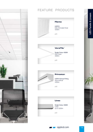 Filante
UGR16
DALI Dimmable Panel
4200lm
p22
VersiTile™
Single Colour 4000K
IP65 Panel
3900lm
p26
Lineo
Single Colour 4000K
Linear
Up to 5000lm
p32
FEATURE PRODUCTS
19
oppled.com
LED
Panels

Linears
Princeton
UGR19 School Fitting
Asymmetrical
4300lm
p30
 