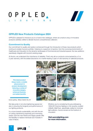 2
OPPLED New Products Catalogue 2024
Commitment to Quality
Our commitment to quality and variety is enhanced through the introduction of these new products which
continue to bolster Aurora’s portfolio. Catering to a spectrum of sectors, from the nurturing environments of
Healthcare and Education to the dynamic landscapes of Commercial and Industrial spaces, the new additions
OPPLED is pleased to introduce you to a brand-new catalogue, where we unveil an array of innovative
products carefully crafted to elevate Aurora’s comprehensive collection.
seamlessly integrate with Aurora’s existing range.
At Aurora, we understand the importance of reliability. That’s why all our products come backed by a 3 or
5-year warranty, with the added assurance of a market-leading 3-year on-site warranty on selected products.
We take pride in not only brightening spaces but
also in ensuring the longevity and performance of
our lighting products.
In a move towards sustainability, and with the aim
of cutting maintenance expenses and minimising
waste, both the new Filante and Plaisio panels offer
the flexibility to replace individual LED modules in
case of failure.
Whether you’re considering the groundbreaking
185lm/W Cosmos Highbay or the recently unveiled
UtiliteXL Wall Pack, specifically crafted to minimise
light pollution, Aurora remains at the forefront of
innovation.
Visit auroralighting.com
for more information.
innovative designs,
enhanced features,
This latest product
lineup marks a notable
advancement in
product development,
featuring a variety of
and added benefits.
Aurora Lighting - Welwyn Garden City, UK
O P P L E D
OPPLED
 