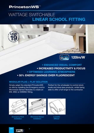 28
WATTAGE SWITCHABLE
LINEAR SCHOOL FITTING
PrincetonWS™
Lockable
Diffuser
Microwave Sensor
Installation
Emergency Pack
Installation
120lm/W
• CAN BE U
S
E
D
T
O
A
C
H
I
E
V
E
U
G
R
(
U
N
I
F
I
E
D
G
L
A
R
E
R
A
T
I
N
G
)
1
9
•
E
R
P
C
O
MPLIANT
UGR
19
PLUG
+
PLAY
• ENHANCED VISUAL COMFORT
• INCREASED PRODUCTIVITY  FOCUS
•

OPTIMISED LEARNING ATMOSPHERE
• 50% ENERGY SAVINGS OVER FLUORESCENT
Simply adapt the standard PrincetonWS
on site by installing the Emergency and/or
Microwave Sensor Modules to create an
EM, MSC or EMMSC fitting.
Perfect for the wholesaler to control stock
levels and store less products, whilst being
able to offer a full range to the contractor.
MODULAR PLUG + PLAY SOLUTION
OPPLED
 