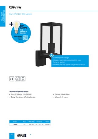 38
Cat No. Type Watts (W) Size (mm) Finish
100483 E27 Max 18W 108 x 108 x 336 Graphite
Givry
Givry IP54 E27 Wall Lantern
• Supply Voltage: 220-240 AC
• Body: Aluminium  Polycarbonate
• Diffuser: Clear Glass
• Warranty: 3 years
Technical Specifications
- Contemporary design
-

Create a warm atmosphere within your
home or garden
- Ideal for use with a wide range of E27 lamps
OUTDOOR
LIGHTS
GLS Filament
Lamps
See p58
E27
LAMPS
THE
PERFECT
MATCH
OPPLED
 
