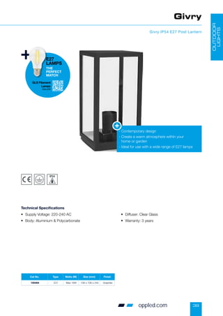 39
Givry
Givry IP54 E27 Post Lantern
• Supply Voltage: 220-240 AC
• Body: Aluminium  Polycarbonate
• Diffuser: Clear Glass
• Warranty: 3 years
Technical Specifications
- Contemporary design
-

Create a warm atmosphere within your
home or garden
- Ideal for use with a wide range of E27 lamps
OUTDOOR
LIGHTS
Cat No. Type Watts (W) Size (mm) Finish
100484 E27 Max 18W 108 x 108 x 240 Graphite
GLS Filament
Lamps
See p58
E27
LAMPS
THE
PERFECT
MATCH
oppled.com
 