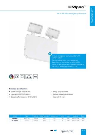 57
EMpac™
3W or 5W IP65 Emergency Twin Spot
• Supply Voltage: 220-240 AC
• Lifespan: L70B50 25,000hrs
• Operating Temperature: -5°C / +40°C
• Body: Polycarbonate
• Diffuser: Clear Polycarbonate
• Warranty: 5 years
Technical Specifications
-

3 Hours emergency backup duration with
LifePO4 battery
-

Can be maintained or non-maintained
dependent on connection of switched live
-

Twin spot heads have a horizontal adjustable of
180° and a vertical adjustment of 70°
EMERGENCY
Cat No. Type Watts (W) Colour Temp. (K) Lumens (lm) Lm/W Beam Size (mm) Finish
EN-EMTS Manual Test 3 (2x1.5) 6500 400 133 120° 300 x 47 x 290 White
EN-EMTSST Self Test 5 (2x2.5) 6500 400 80 120° 300 x 47 x 290 White
oppled.com
 