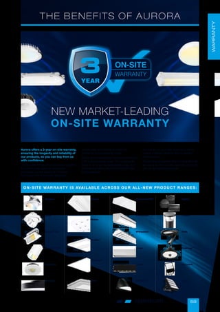 59
oppled.com
THE BENEFITS OF AURORA
Aurora offers a 3-year on-site warranty,
ensuring the longevity and reliability of
our products, so you can buy from us
with confidence.
This is safer for you than products supplied
by a third-party agent or distributor
and gives you the peace of mind that
the equipment is properly designed,
constructed and tested to meet the
demands of long running hours.
Warranty is increasingly more important now
LED is more widely used. This is because
there is no longer a replaceable lamp, so in
the event of failure the whole unit will need
to be replaced.
This will be at your own cost if you don’t
have a credible warranty from a reliable
manufacturer.
This is why we believe that it is only fair that
we stand by the LED life potential promises
with an honourable warranty.
ON-SITE WARRANTY IS AVAILABLE ACROSS OUR ALL-NEW PRODUCT RANGES:
Boutica
Apex™
Prysim™
CS
BimPro™
CS
Esa Spot
Borealis
Filante
Plaisio
Duolite™
Versitile™
Artik
PrincetonWS
Princeton
Princeton
Lineo
Lineo
UtiliteXL™
Zykos
Fusain
Solis
Cosmos™
Camus II
Song
WARRANTY
NEW MARKET-LEADING
ON-SITE WARRANTY
 