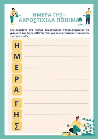 ΗΜΕΡΑ ΓΗΣ-
ΑΚΡΟΣΤΙΧΙΔΑ ΠΟΙΗΜΑ
Δημιουργήστε ένα ποίημα ακροστιχίδας χρησιμοποιώντας τα
γράμματα της λέξης «ΗΜΕΡΑ ΓΗΣ» για να περιγράψετε τι σημαίνει
η μέρα για εσάς.
Η
Μ
Ε
Ρ
Α
Γ
Η
Σ
 