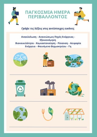 ΠΑΓΚΟΣΜΙΑ ΗΜΕΡΑ
ΠΕΡΙΒΑΛΛΟΝΤΟΣ
Γράψε τις λέξεις στις αντίστοιχες εικόνες.
Ανακύκλωση - Ανανεώσιμες Πηγές Ενέργειας -
Εξοικονόμηση
Βιοποικιλότητα - Κομποστοποίηση - Ρύπανση - Αειφορία
Ενέργεια - Φαινόμενο Θερμοκηπίου - Γη
 