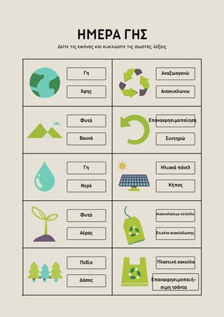 ΗΜΕΡΑ ΓΗΣ
Επαναχρησιμοποίηση
Συντηρώ
Ηλιακά πάνελ
Κήπος
Άρης
Γη
Ανακυκλωνω
Αναζωογονώ
Βουνά
Φυτά
Δάσος
Πεδίο
Επαναχρησιμοποιή-
σιμη τσάντα
Πλαστική σακούλα
Γη
Νερό
Φυτά
Αέρας Ετικέτα ανακύκλωσης
Ανακυκλώσιμο κύπελλο
Δείτε τις εικόνες και κυκλώστε τις σωστές λέξεις
 