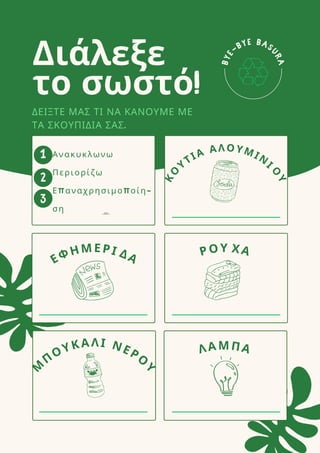 B
Y
E
-BYE BAS
U
R
A
Διάλεξε
το σωστό!
1
2
3
ΔΕΙΞΤΕ ΜΑΣ ΤΙ ΝΑ ΚΑΝΟΥΜΕ ΜΕ
ΤΑ ΣΚΟΥΠΙΔΙΑ ΣΑΣ.
Κ
Ο
ΥΤΙΑ ΑΛΟΥΜΙΝ
Ι
Ο
Υ
ΡΟΥ ΧΑ
ΛΑΜΠΑ
ΕΦΗΜΕΡΙ ΔΑ
Μ
Π
ΟΥΚΑΛΙ ΝΕΡΟ
Υ
Ανακυκλωνω
Περιορίζω
Επαναχρησιμοποίη-
ση Ανακυκλωνω
Περιορίζω
Επαναχρησιμοποίηση
 