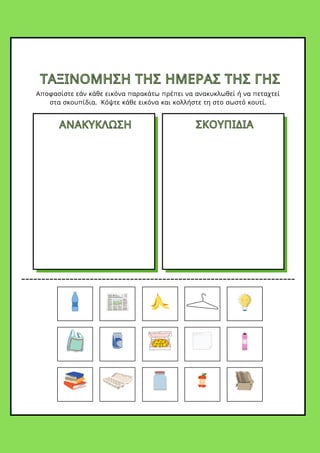 ΤΑΞΙΝΟΜΗΣΗ ΤΗΣ ΗΜΕΡΑΣ ΤΗΣ ΓΗΣ
ΤΑΞΙΝΟΜΗΣΗ ΤΗΣ ΗΜΕΡΑΣ ΤΗΣ ΓΗΣ
Αποφασίστε εάν κάθε εικόνα παρακάτω πρέπει να ανακυκλωθεί ή να πεταχτεί
στα σκουπίδια. Κόψτε κάθε εικόνα και κολλήστε τη στο σωστό κουτί.
ΑΝΑΚΥΚΛΩΣΗ
ΑΝΑΚΥΚΛΩΣΗ ΣΚΟΥΠΙΔΙΑ
ΣΚΟΥΠΙΔΙΑ
 