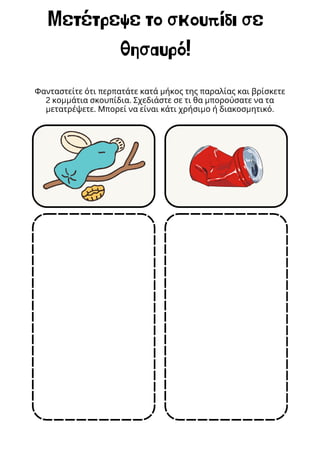 Μετέτρεψε το σκουπίδι σε
θησαυρό!
Φανταστείτε ότι περπατάτε κατά μήκος της παραλίας και βρίσκετε
2 κομμάτια σκουπίδια. Σχεδιάστε σε τι θα μπορούσατε να τα
μετατρέψετε. Μπορεί να είναι κάτι χρήσιμο ή διακοσμητικό.
 