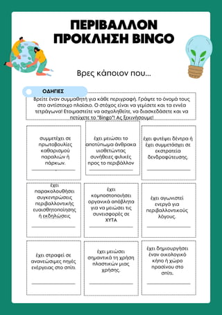 Βρες κάποιον που...
ΠΕΡΙΒΑΛΛΟΝ
ΠΡΟΚΛΗΣΗ BINGO
ΟΔΗΓΙΕΣ
Βρείτε έναν συμμαθητή για κάθε περιγραφή. Γράψτε το όνομά τους
στο αντίστοιχο πλαίσιο. Ο στόχος είναι να γεμίσετε και τα εννέα
τετράγωνα! Ετοιμαστείτε να ασχοληθείτε, να διασκεδάσετε και να
πετύχετε το "Bingo"! Ας ξεκινήσουμε!
συμμετέχει σε
πρωτοβουλίες
καθαρισμού
παραλιών ή
πάρκων.
.
έχει μειώσει το
αποτύπωμα άνθρακα
υιοθετώντας
συνήθειες φιλικές
προς το περιβάλλον
έχει φυτέψει δέντρα ή
έχει συμμετάσχει σε
εκστρατεία
δενδροφύτευσης.
έχει
παρακολουθήσει
συγκεντρώσεις
περιβαλλοντικής
ευαισθητοποίησης
ή εκδηλώσεις
έχει
κομποστοποιήσει
οργανικά απόβλητα
για να μειώσει τις
συνεισφορές σε
ΧΥΤΑ
έχει αγωνιστεί
ενεργά για
περιβαλλοντικούς
λόγους.
έχει στραφεί σε
ανανεώσιμες πηγές
ενέργειας στο σπίτι
έχει μειώσει
σημαντικά τη χρήση
πλαστικών μιας
χρήσης.
έχει δημιουργήσει
έναν οικολογικό
κήπο ή χώρο
πρασίνου στο
σπίτι.
έχειπαρακολουθήσεισυγκεντρώσειςπεριβαλλοντικήςευαισθητοποίησηςήεκδηλώσεις
 