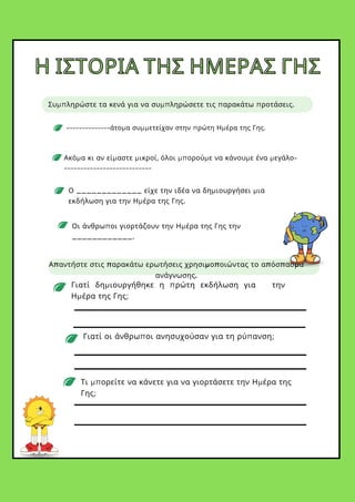 --------------άτομα συμμετείχαν στην πρώτη Ημέρα της Γης.
Απαντήστε στις παρακάτω ερωτήσεις χρησιμοποιώντας το απόσπασμα
ανάγνωσης.
Οι άνθρωποι γιορτάζουν την Ημέρα της Γης την
____________.
Ο _____________ είχε την ιδέα να δημιουργήσει μια
εκδήλωση για την Ημέρα της Γης.
Ακόμα κι αν είμαστε μικροί, όλοι μπορούμε να κάνουμε ένα μεγάλο-
---------------------------
Γιατί δημιουργήθηκε η πρώτη εκδήλωση για την
Ημέρα της Γης;
Γιατί οι άνθρωποι ανησυχούσαν για τη ρύπανση;
Τι μπορείτε να κάνετε για να γιορτάσετε την Ημέρα της
Γης;
Η ΙΣΤΟΡΙΑ ΤΗΣ ΗΜΕΡΑΣ ΓΗΣ
Η ΙΣΤΟΡΙΑ ΤΗΣ ΗΜΕΡΑΣ ΓΗΣ
Συμπληρώστε τα κενά για να συμπληρώσετε τις παρακάτω προτάσεις.
 