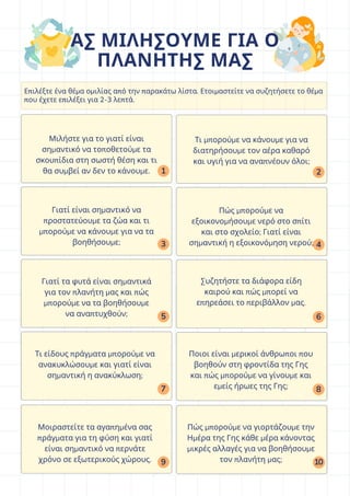 3
5
7
9
2
4
6
8
10
1
Μιλήστε για το γιατί είναι
σημαντικό να τοποθετούμε τα
σκουπίδια στη σωστή θέση και τι
θα συμβεί αν δεν το κάνουμε.
Επιλέξτε ένα θέμα ομιλίας από την παρακάτω λίστα. Ετοιμαστείτε να συζητήσετε το θέμα
που έχετε επιλέξει για 2-3 λεπτά.
ΑΣ ΜΙΛΗΣΟΥΜΕ ΓΙΑ Ο
ΠΛΑΝΗΤΗΣ ΜΑΣ
Τι μπορούμε να κάνουμε για να
διατηρήσουμε τον αέρα καθαρό
και υγιή για να αναπνέουν όλοι;
Γιατί είναι σημαντικό να
προστατεύουμε τα ζώα και τι
μπορούμε να κάνουμε για να τα
βοηθήσουμε;
Πώς μπορούμε να
εξοικονομήσουμε νερό στο σπίτι
και στο σχολείο; Γιατί είναι
σημαντική η εξοικονόμηση νερού;
Γιατί τα φυτά είναι σημαντικά
για τον πλανήτη μας και πώς
μπορούμε να τα βοηθήσουμε
να αναπτυχθούν;
Συζητήστε τα διάφορα είδη
καιρού και πώς μπορεί να
επηρεάσει το περιβάλλον μας.
Τι είδους πράγματα μπορούμε να
ανακυκλώσουμε και γιατί είναι
σημαντική η ανακύκλωση;
Ποιοι είναι μερικοί άνθρωποι που
βοηθούν στη φροντίδα της Γης
και πώς μπορούμε να γίνουμε και
εμείς ήρωες της Γης;
Μοιραστείτε τα αγαπημένα σας
πράγματα για τη φύση και γιατί
είναι σημαντικό να περνάτε
χρόνο σε εξωτερικούς χώρους.
Πώς μπορούμε να γιορτάζουμε την
Ημέρα της Γης κάθε μέρα κάνοντας
μικρές αλλαγές για να βοηθήσουμε
τον πλανήτη μας;
 
