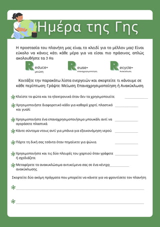 educe=
μειώση
euse=
επαναχρησιμοποίηση
ecycle=
Ανακύκλωση
Κλείστε τα φώτα και τα ηλεκτρονικά όταν δεν τα χρησιμοποιείτε.
Χρησιμοποιήστε διαφορετικό κάδο για καθαρό χαρτί, πλαστικό
και γυαλί
Χρησιμοποιήστε ένα επαναχρησιμοποιήσιμο μπουκάλι αντί να
αγοράσετε πλαστικά.
Κάντε σύντομα ντους αντί για μπάνια για εξοικονόμηση νερού.
Πάρτε τη δική σας τσάντα όταν πηγαίνετε για ψώνια.
Χρησιμοποιήστε και τις δύο πλευρές του χαρτιού όταν γράφετε
ή σχεδιάζετε.
Μεταφέρετε τα ανακυκλώσιμα αντικείμενα σας σε ένα κέντρο
ανακύκλωσης.
Η προστασία του πλανήτη μας είναι το κλειδί για το μέλλον μας! Είναι
εύκολο να κάνεις κάτι κάθε μέρα για να είσαι πιο πράσινος, απλώς
ακολουθήστε τα 3 Rs
Κοιτάξτε την παρακάτω λίστα ενεργειών και σκεφτείτε: τι κάνουμε σε
κάθε περίπτωση; Γράψτε: Μείωση, Επαναχρησιμοποίηση ή Ανακύκλωση.
Σκεφτείτε δύο ακόμη πράγματα που μπορείτε να κάνετε για να φροντίσετε τον πλανήτη.
Τοκείμενοτηςπαραγράφουσας
 
