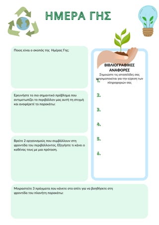 ΗΜΕΡΑ ΓΗΣ
ΗΜΕΡΑ ΓΗΣ
ΒΙΒΛΙΟΓΡΑΦΙΚΕΣ
ΑΝΑΦΟΡΕΣ
Ποιος είναι ο σκοπός της Ημέρας Γης;
Βρείτε 2 οργανισμούς που συμβάλλουν στη
φροντίδα του περιβάλλοντος. Εξηγήστε τι κάνει ο
καθένας τους με μια πρόταση.
Μοιραστείτε 3 πράγματα που κάνετε στο σπίτι για να βοηθήσετε στη
φροντίδα του πλανήτη παρακάτω:
Ερευνήστε το πιο σημαντικό πρόβλημα που
αντιμετωπίζει το περιβάλλον μας αυτή τη στιγμή
και αναφέρετέ το παρακάτω:
1.
1.
2.
2.
3.
3.
Σημειώστε τις ιστοσελίδες σας
χρησιμοποιείται για την εύρεση των
πληροφοριών σας
4.
4.
5.
5.
6.
6.
 
